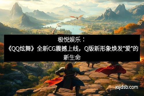 极悦娱乐：《QQ炫舞》全新CG震撼上线，Q版新形象焕发“爱”的新生命